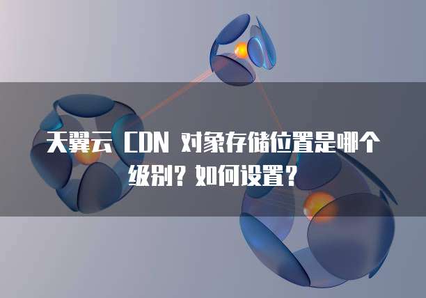 天翼云 CDN 对象存储位置是哪个级别?如何设置?