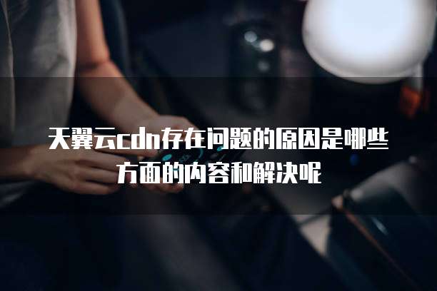天翼云cdn存在问题的原因是哪些方面的内容和解决呢