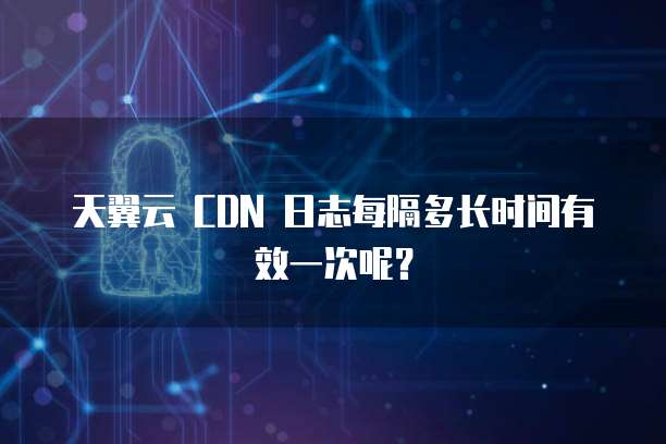 天翼云 CDN 日志每隔多长时间有效一次呢？
