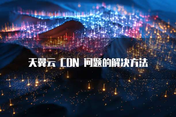 天翼云 CDN 问题的解决方法
