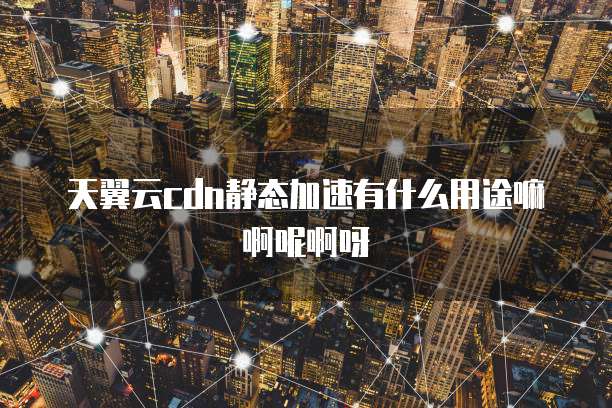 天翼云cdn静态加速有什么用途嘛啊呢啊呀