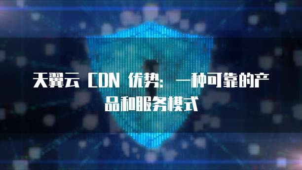 天翼云 CDN 优势:一种可靠的产品和服务模式