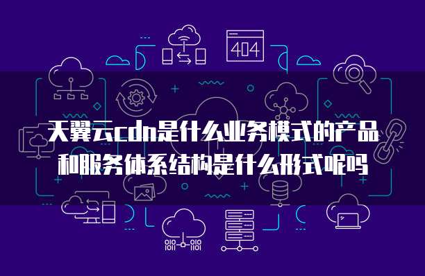 天翼云cdn是什么业务模式的产品和服务体系结构是什么形式呢吗