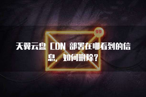 天翼云盘 CDN 部署在哪看到的信息,如何删除?