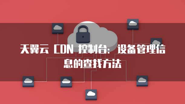 天翼云 CDN 控制台：设备管理信息的查找方法
