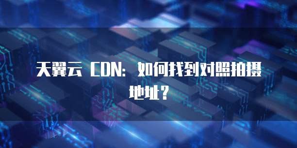 天翼云 CDN:如何找到对照拍摄地址?