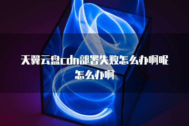 天翼云盘cdn部署失败怎么办啊呢怎么办啊
