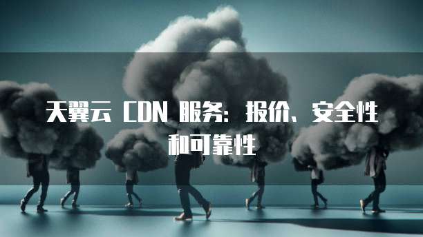 天翼云 CDN 服务:报价、安全性和可靠性