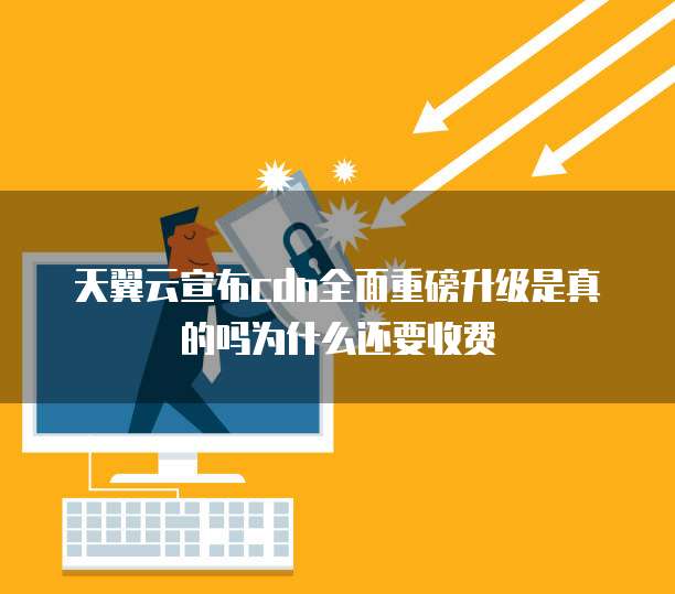 天翼云宣布cdn全面重磅升级是真的吗为什么还要收费