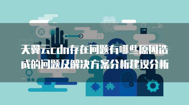 天翼云cdn存在问题有哪些原因造成的问题及解决方案分析建议分析