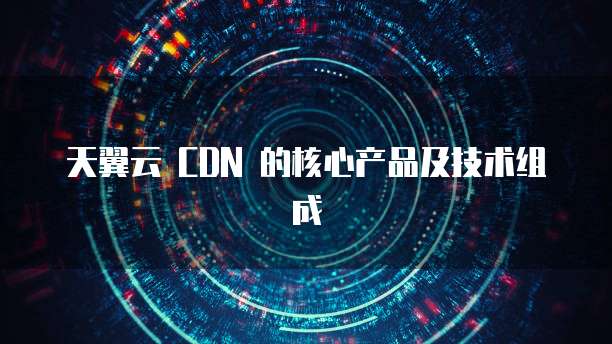 天翼云 CDN 的核心产品及技术组成