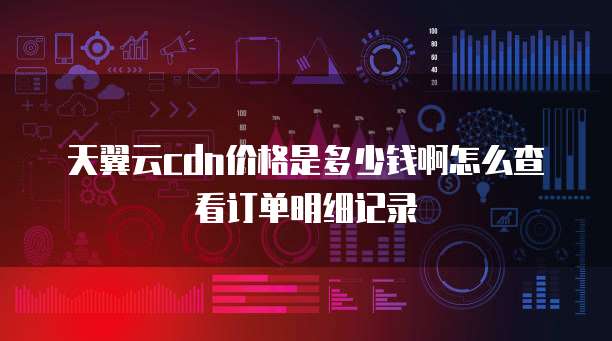 天翼云cdn价格是多少钱啊怎么查看订单明细记录