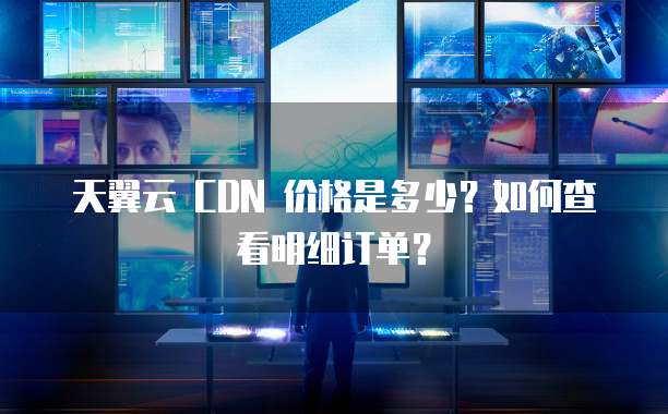 天翼云 CDN 价格是多少?如何查看明细订单?