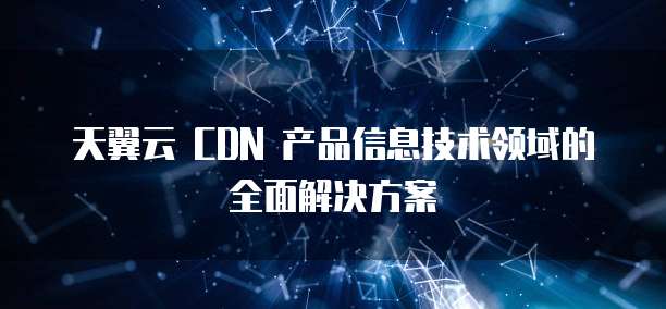 天翼云 CDN 产品信息技术领域的全面解决方案