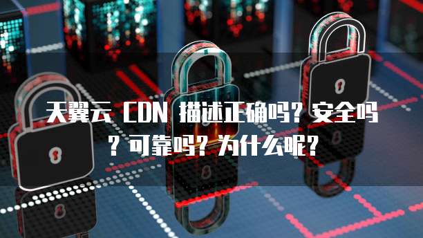 天翼云 CDN 描述正确吗?安全吗?可靠吗?为什么呢?