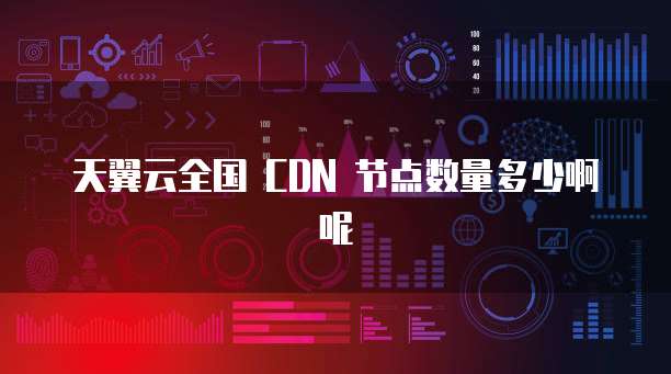 天翼云全国 CDN 节点数量多少啊呢