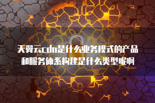 天翼云cdn是什么业务模式的产品和服务体系构建是什么类型呢啊