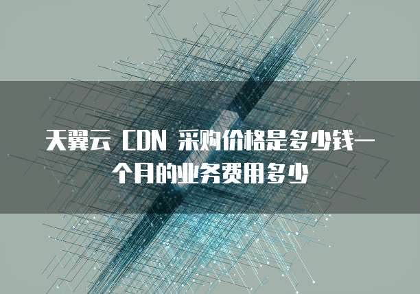 天翼云 CDN 采购价格是多少钱一个月的业务费用多少