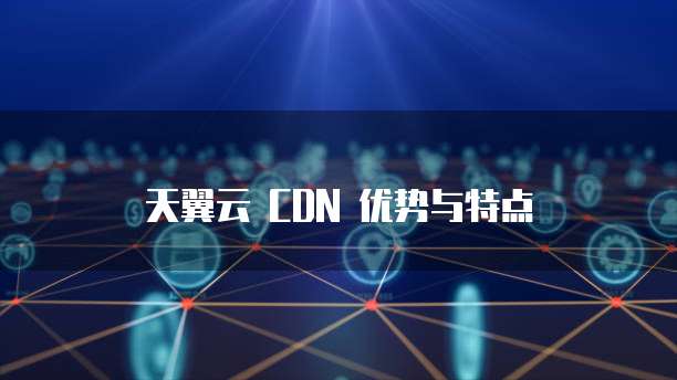 天翼云 CDN 优势与特点