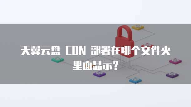 天翼云盘 CDN 部署在哪个文件夹里面显示？