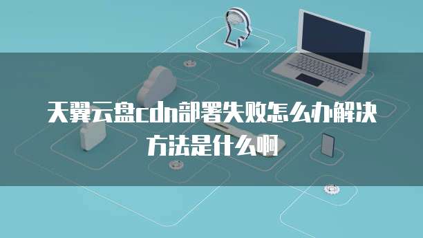 天翼云盘cdn部署失败怎么办解决方法是什么啊