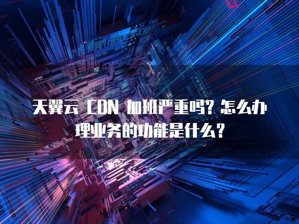 天翼云 CDN 加班严重吗?怎么办理业务的功能是什么?