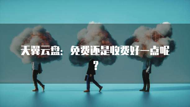 天翼云盘:免费还是收费好一点呢?