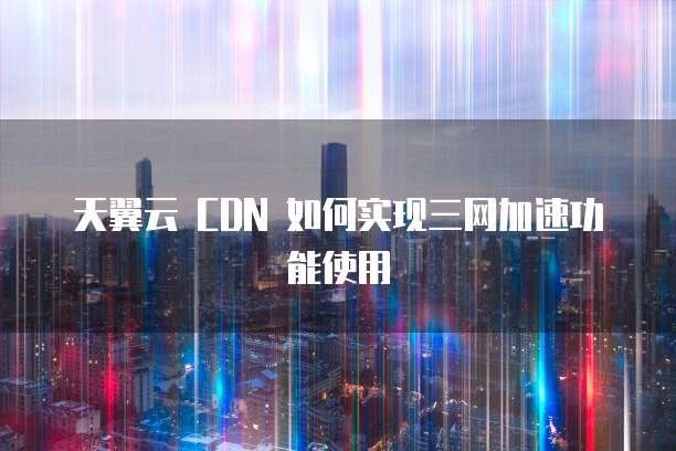 天翼云 CDN 如何实现三网加速功能使用
