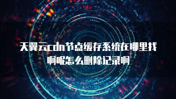 天翼云cdn节点缓存系统在哪里找啊呢怎么删除记录啊