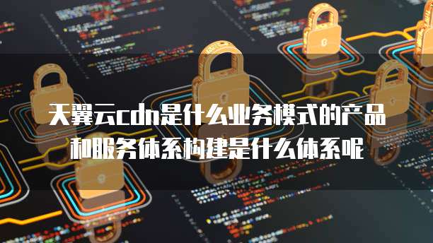 天翼云cdn是什么业务模式的产品和服务体系构建是什么体系呢