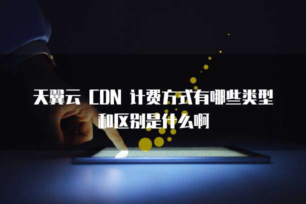 天翼云 CDN 计费方式有哪些类型和区别是什么啊