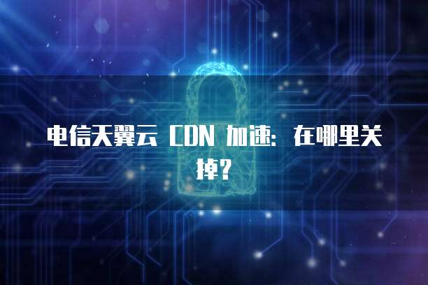 电信天翼云 CDN 加速:在哪里关掉?