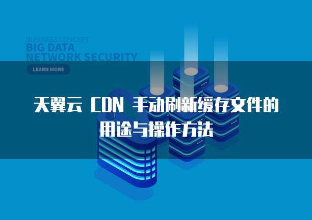 天翼云 CDN 手动刷新缓存文件的用途与操作方法