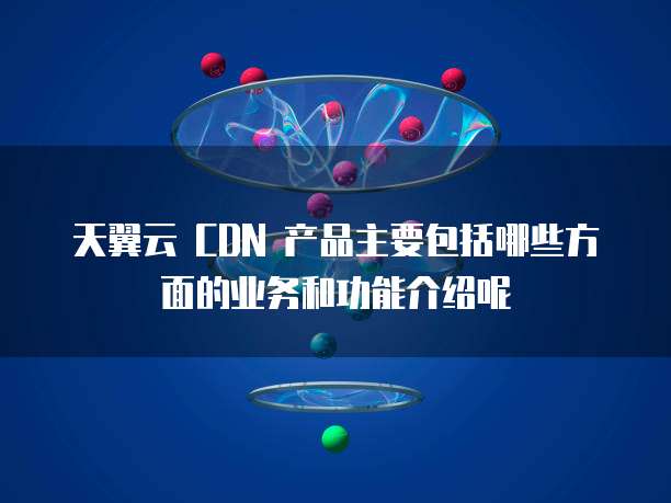 天翼云 CDN 产品主要包括哪些方面的业务和功能介绍呢