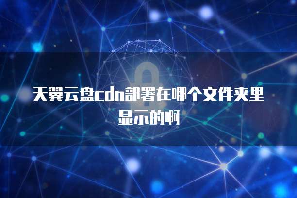 天翼云盘cdn部署在哪个文件夹里显示的啊