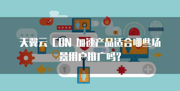 天翼云 CDN 加速产品适合哪些场景用户推广吗?