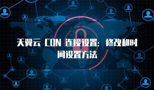 天翼云 CDN 连接设置:修改和时间设置方法