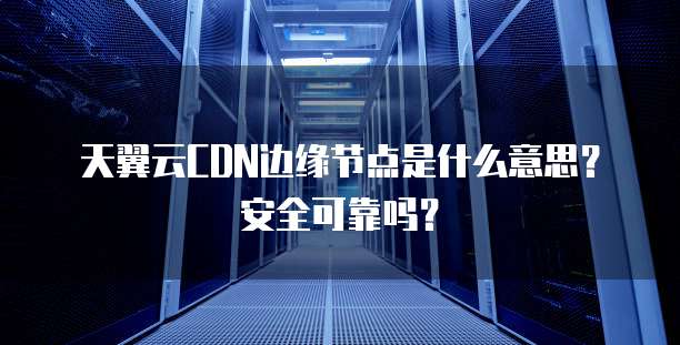 天翼云CDN边缘节点是什么意思?安全可靠吗?
