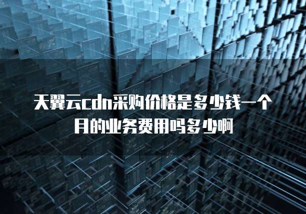 天翼云cdn采购价格是多少钱一个月的业务费用吗多少啊
