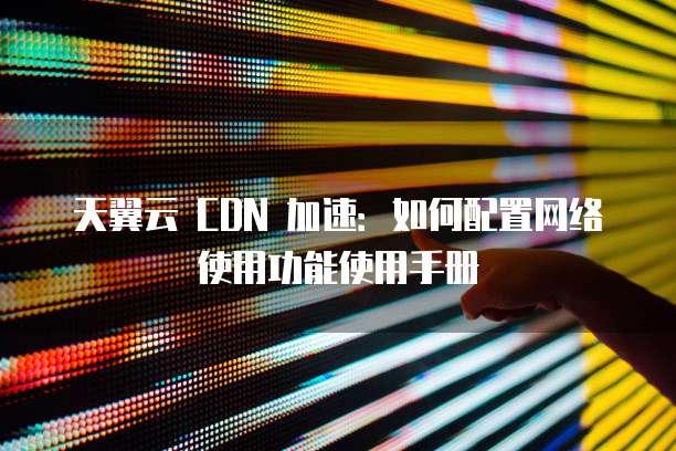 天翼云 CDN 加速:如何配置网络使用功能使用手册