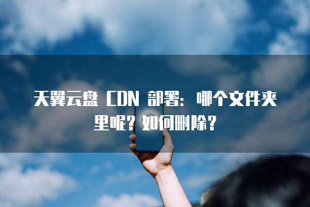 天翼云盘 CDN 部署：哪个文件夹里呢？如何删除？