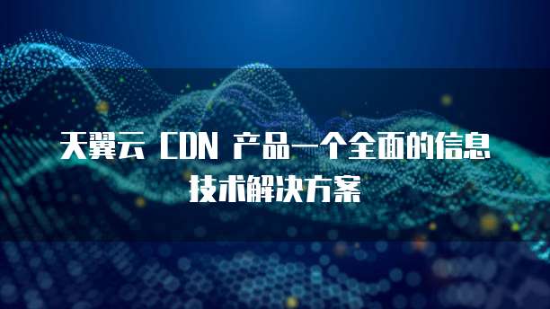 天翼云 CDN 产品一个全面的信息技术解决方案