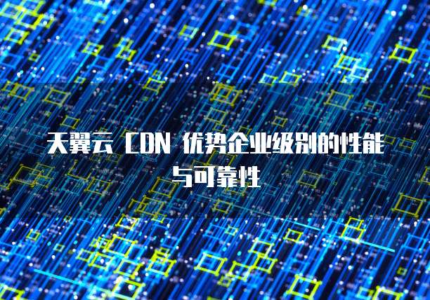 天翼云 CDN 优势企业级别的性能与可靠性