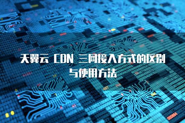 天翼云 CDN 三网接入方式的区别与使用方法