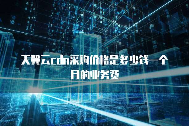 天翼云cdn采购价格是多少钱一个月的业务费