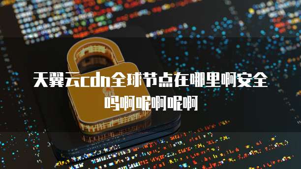 天翼云cdn全球节点在哪里啊安全吗啊呢啊呢啊