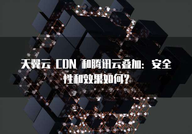 天翼云 CDN 和腾讯云叠加:安全性和效果如何?
