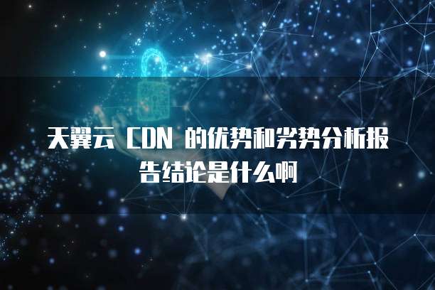 天翼云 CDN 的优势和劣势分析报告结论是什么啊