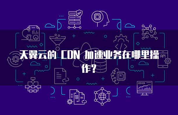 天翼云的 CDN 加速业务在哪里操作?