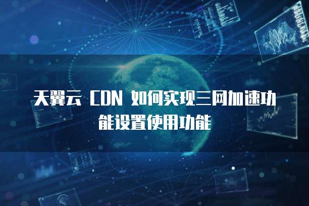 天翼云 CDN 如何实现三网加速功能设置使用功能
